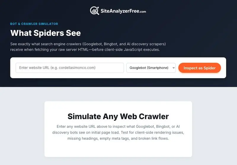 The view when using the spider tool.
BOT & CRAWLER SIMULATOR
What Spiders See
See exactly what search engine crawlers (Googlebot, Bingbot, and Al discovery scrapers) receive when fetching your raw server HTML-before client-side JavaScript executes.
Enter website URL (e.g. cordellasimonco.com)
Googlebot (Smartphone)
Inspect as Spider
Simulate Any Web Crawler
Enter any website URL above to inspect what Googlebot, Bingbot, or Al discovery bots see on initial page load. Test for client-side rendering issues, missing headings, empty meta tags, and broken link flows.
