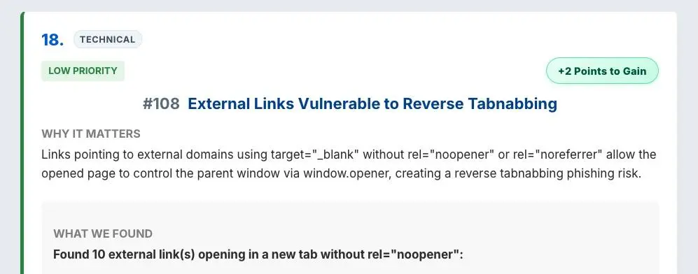 #108 External Links Vulnerable to Reverse Tabnabbing
Why it matters
Links pointing to external domains using target="_blank" without rel="noopener" or rel="noreferrer" allow the opened page to control the parent window via window.opener, creating a reverse tabnabbing phishing risk - on SiteAnalyzerFree.com