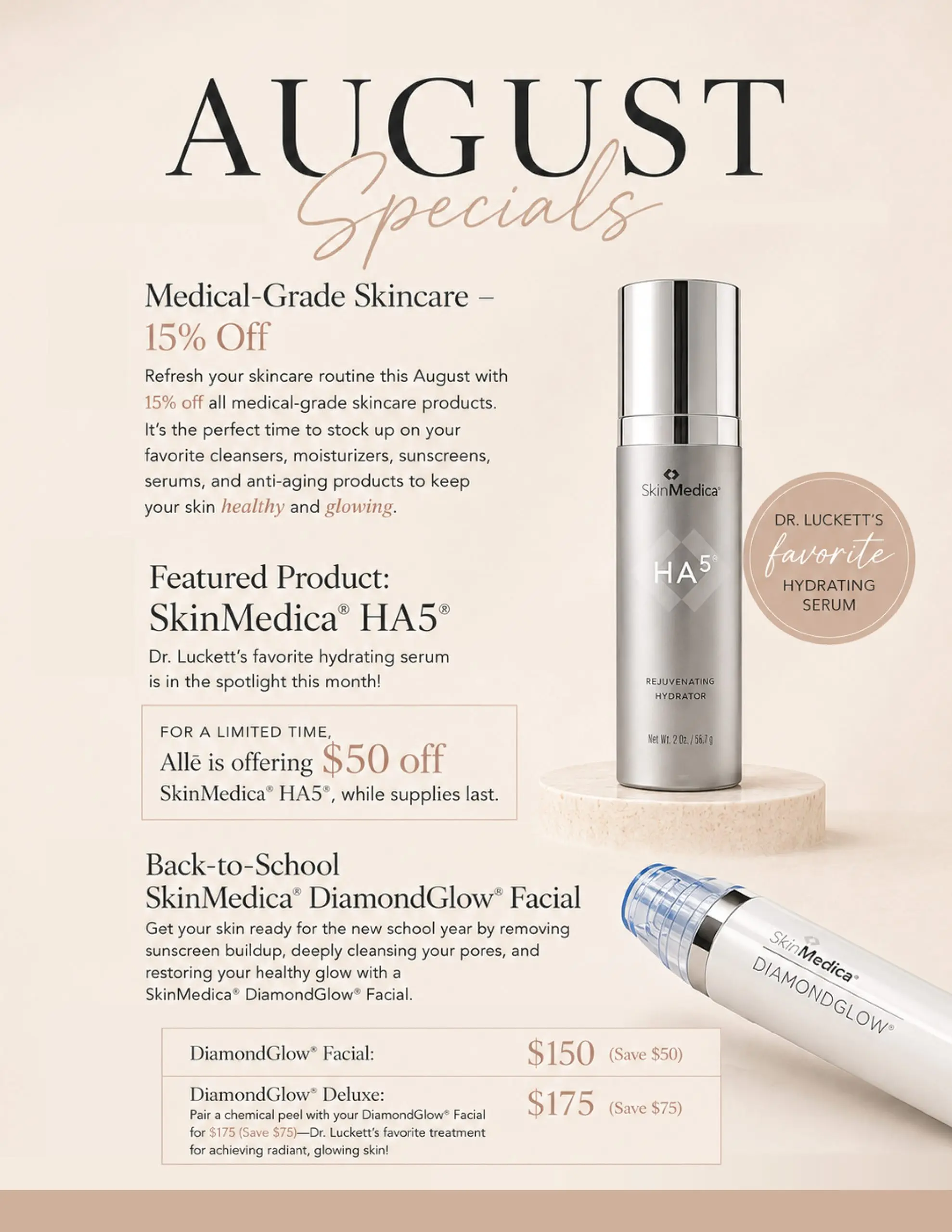 Medical-Grade Skincare: 15% Off Refresh your skincare routine this August with 15% off all medical-grade skincare products. It’s the perfect time to stock up on your favorite cleansers, moisturizers, sunscreens, serums, and anti-aging products to keep your skin healthy and glowing. Featured Product: SkinMedica® HA5® Dr. Luckett’s favorite hydrating serum is in the spotlight this month! For a limited time, Allē is offering $50 off SkinMedica® HA5®, while supplies last. Back-to-School SkinMedica® DiamondGlow® Facial Get your skin ready for the new school year by removing sunscreen buildup, deeply cleansing your pores, and restoring your healthy glow with a SkinMedica® DiamondGlow® Facial. DiamondGlow® Facial: $150 Save $50 DiamondGlow® Deluxe: $175 Save $75 Pair a chemical peel with your DiamondGlow® Facial for $175. Dr. Luckett’s favorite treatment for achieving radiant, glowing skin!