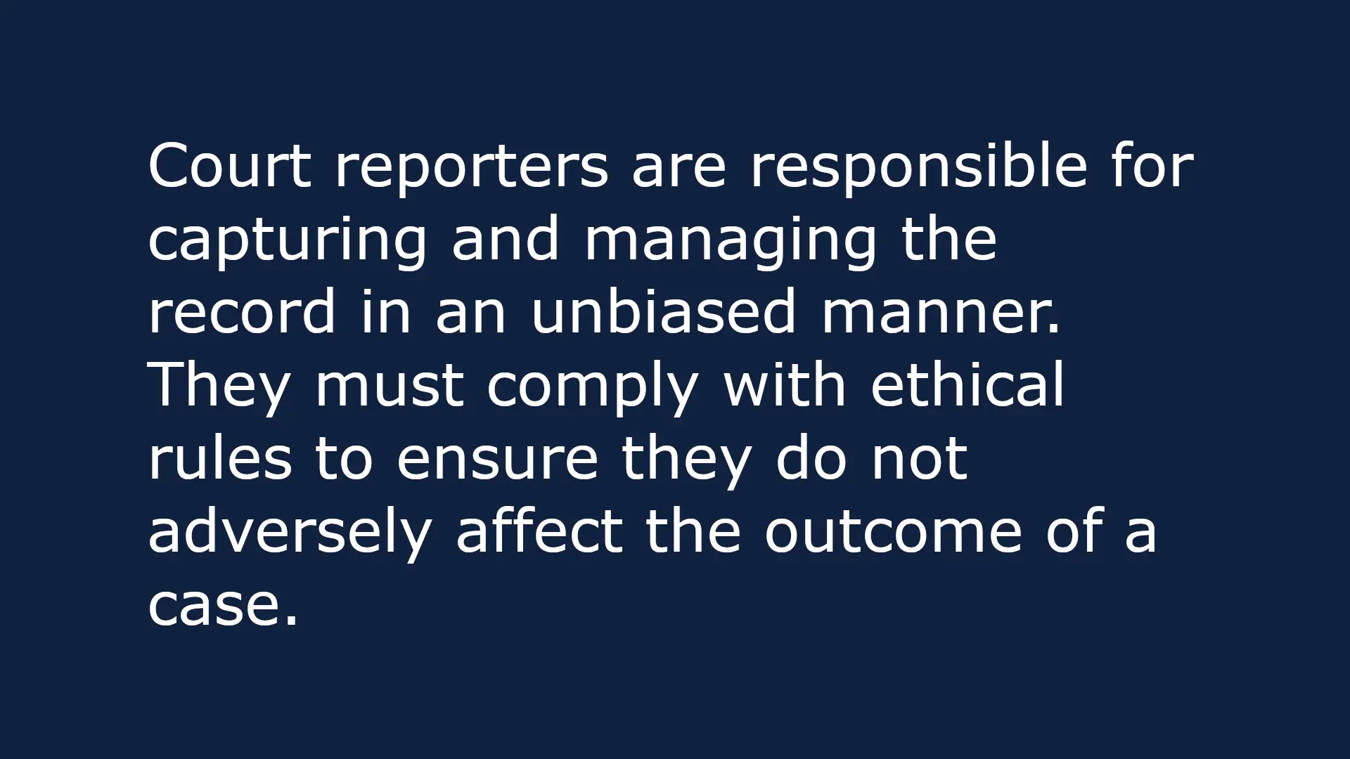 Text-based image that reads: Court reporters are responsible for capturing and managing the record in an unbiased manner. They must comply with ethical rules to ensure they do not adversely affect the outcome of a case.