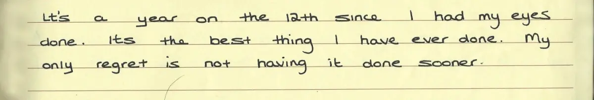 Testimonial for eye treatment: It's a year on the 12th since I had my eyes done. Its the best thing I have ever done. My only regret is not having it done sooner.