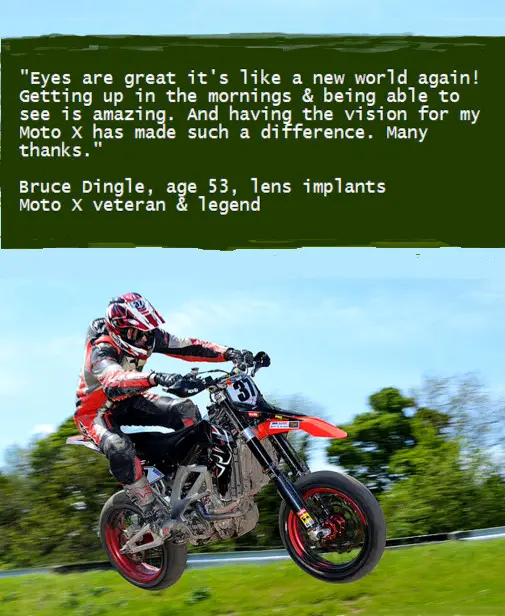 "Eyes are great it's like a new world again! Getting up in the mornings & being able to see is amazing. And having the vision for my Moto X has made such a difference. Many thanks." Bruce Dingle, age 53, lens implants Moto X veteran & legend