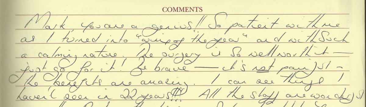 Comment from a happy patient: Mark, you are a genius! So patient with me as I turned into wimp of the year, and with such a calming nature. The surgery is so well worth it. Just go for it! Be brave - it's not painful. The benefits are awaiting. I can see things I haven't seen in 22 years.