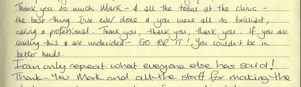 Thank you so much Mark - & all the team at the clinic - the best thing I've ever done & you were all so brilliant, caring & professional. Thank you, thank you, thank you. If you are reading this & are undecided - GO FOR IT! You couldn't be in better hands. I can only repeat what everyone else has said! Thank-You Mark and all the staff for making the...